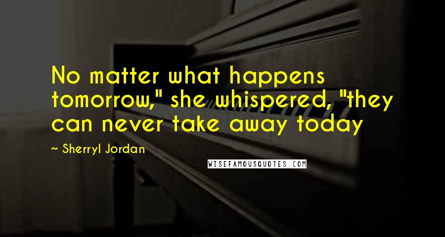 Sherryl Jordan Quotes: No matter what happens tomorrow," she whispered, "they can never take away today