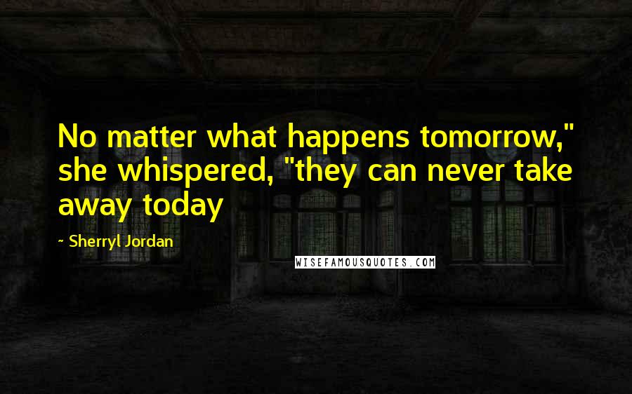 Sherryl Jordan Quotes: No matter what happens tomorrow," she whispered, "they can never take away today