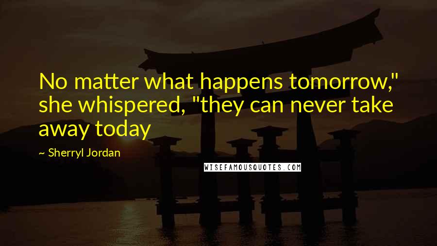 Sherryl Jordan Quotes: No matter what happens tomorrow," she whispered, "they can never take away today