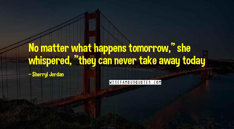 Sherryl Jordan Quotes: No matter what happens tomorrow," she whispered, "they can never take away today