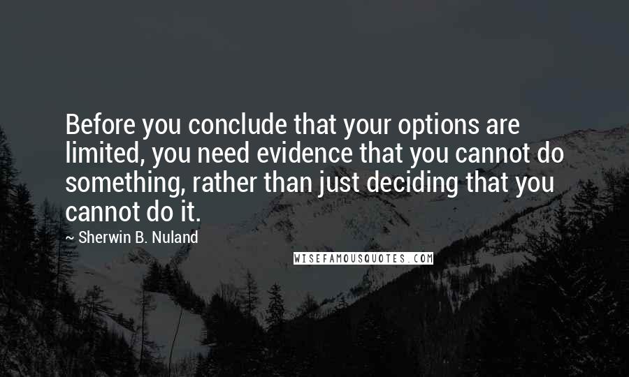 Sherwin B. Nuland Quotes: Before you conclude that your options are limited, you need evidence that you cannot do something, rather than just deciding that you cannot do it.