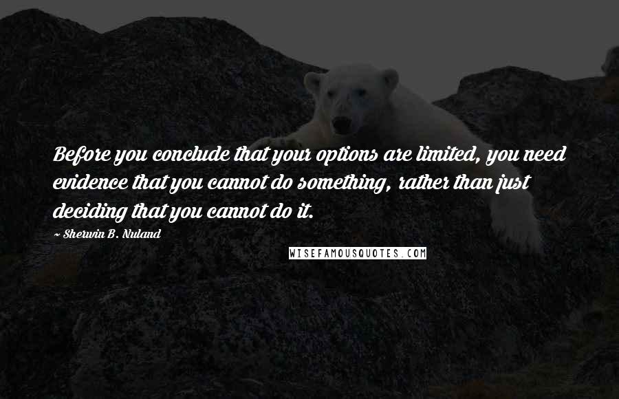 Sherwin B. Nuland Quotes: Before you conclude that your options are limited, you need evidence that you cannot do something, rather than just deciding that you cannot do it.