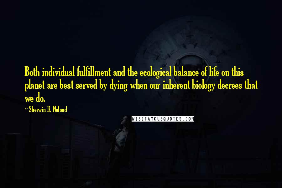 Sherwin B. Nuland Quotes: Both individual fulfillment and the ecological balance of life on this planet are best served by dying when our inherent biology decrees that we do.