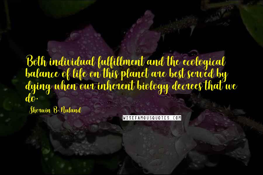 Sherwin B. Nuland Quotes: Both individual fulfillment and the ecological balance of life on this planet are best served by dying when our inherent biology decrees that we do.