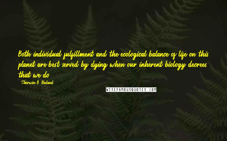 Sherwin B. Nuland Quotes: Both individual fulfillment and the ecological balance of life on this planet are best served by dying when our inherent biology decrees that we do.