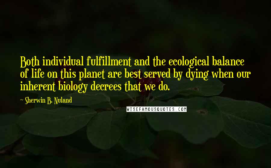 Sherwin B. Nuland Quotes: Both individual fulfillment and the ecological balance of life on this planet are best served by dying when our inherent biology decrees that we do.