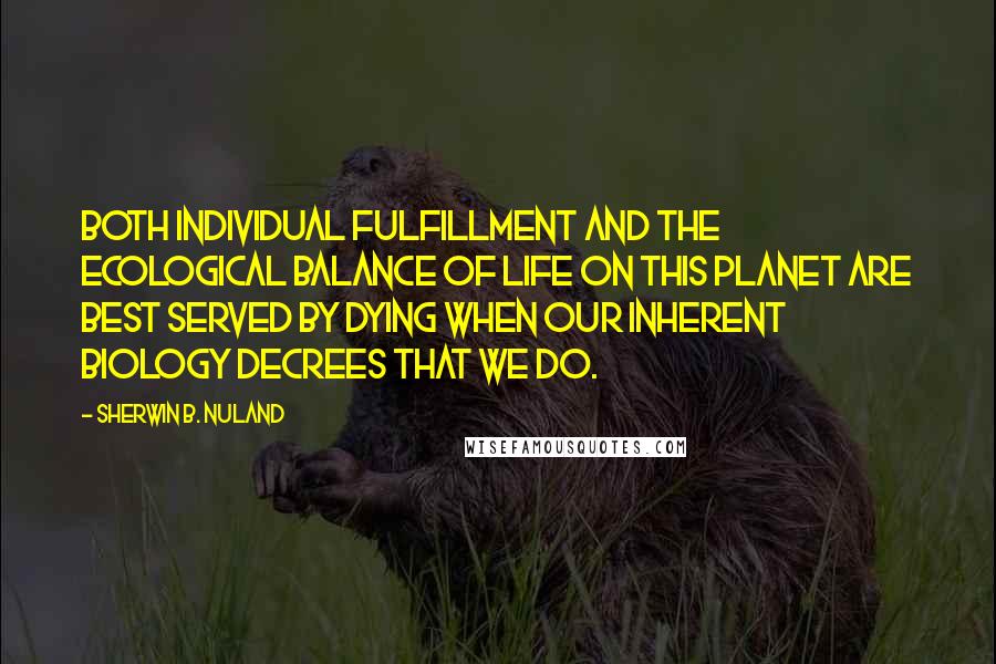 Sherwin B. Nuland Quotes: Both individual fulfillment and the ecological balance of life on this planet are best served by dying when our inherent biology decrees that we do.