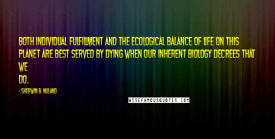 Sherwin B. Nuland Quotes: Both individual fulfillment and the ecological balance of life on this planet are best served by dying when our inherent biology decrees that we do.