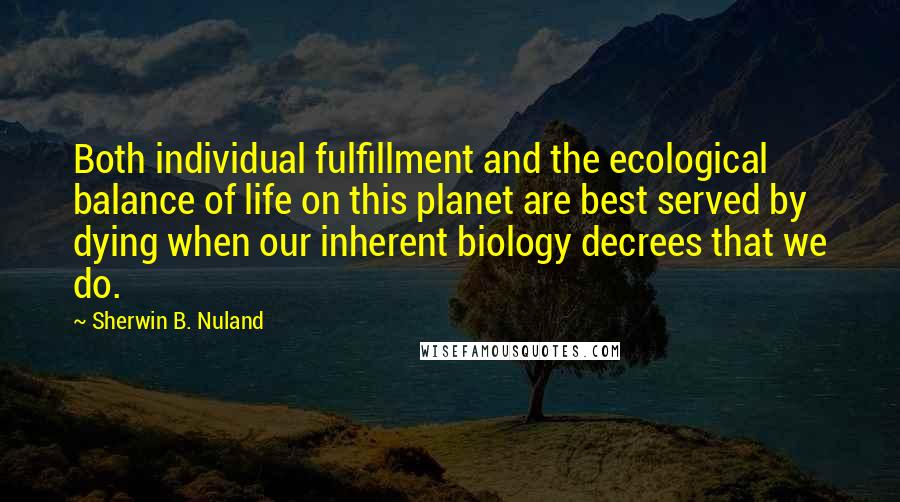 Sherwin B. Nuland Quotes: Both individual fulfillment and the ecological balance of life on this planet are best served by dying when our inherent biology decrees that we do.