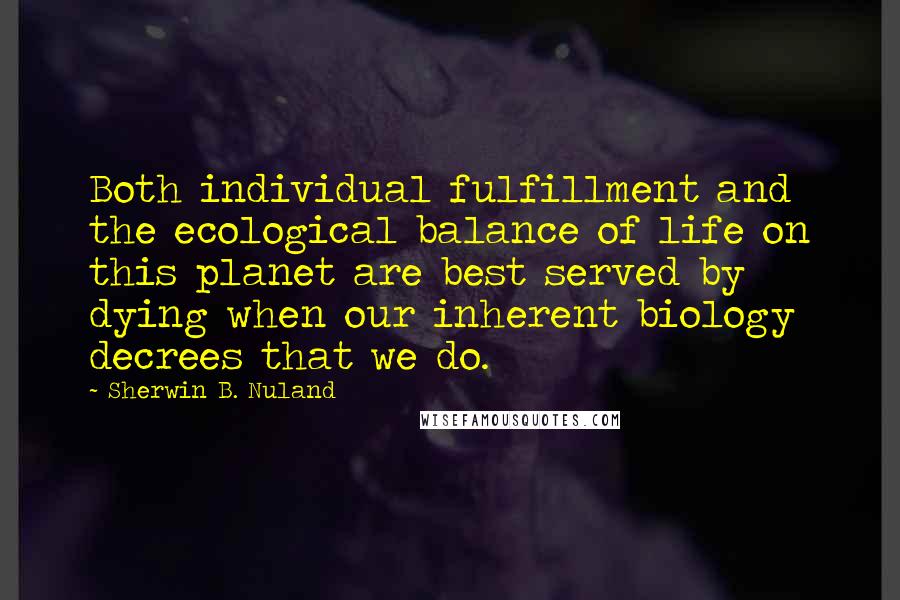 Sherwin B. Nuland Quotes: Both individual fulfillment and the ecological balance of life on this planet are best served by dying when our inherent biology decrees that we do.