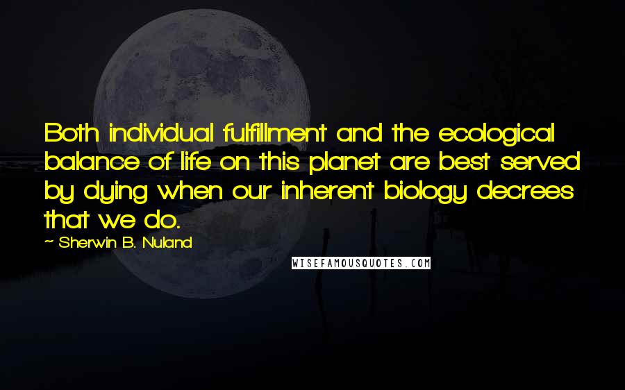 Sherwin B. Nuland Quotes: Both individual fulfillment and the ecological balance of life on this planet are best served by dying when our inherent biology decrees that we do.