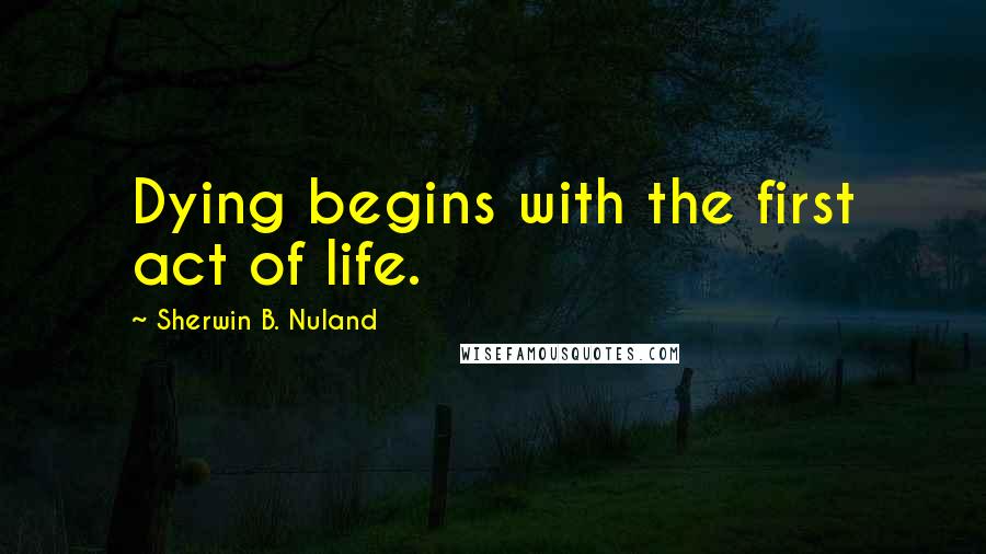 Sherwin B. Nuland Quotes: Dying begins with the first act of life.