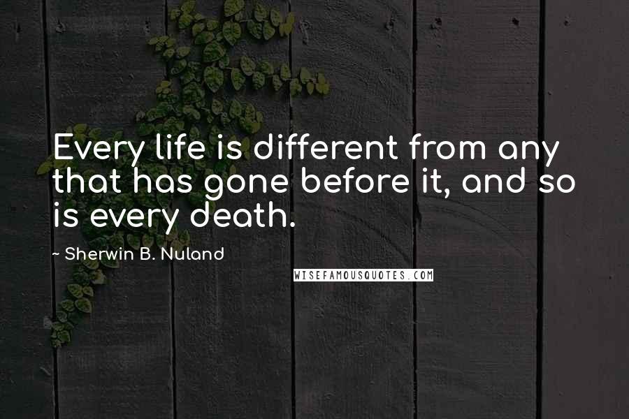 Sherwin B. Nuland Quotes: Every life is different from any that has gone before it, and so is every death.