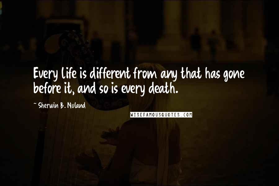 Sherwin B. Nuland Quotes: Every life is different from any that has gone before it, and so is every death.