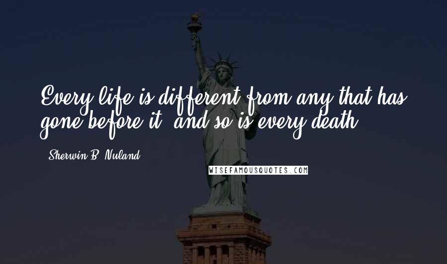 Sherwin B. Nuland Quotes: Every life is different from any that has gone before it, and so is every death.