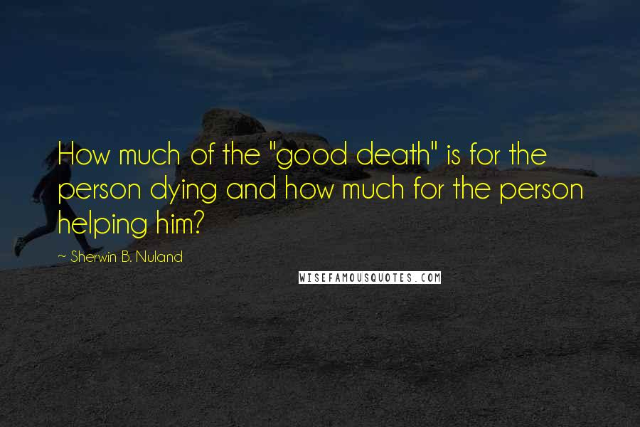 Sherwin B. Nuland Quotes: How much of the "good death" is for the person dying and how much for the person helping him?