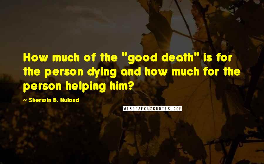 Sherwin B. Nuland Quotes: How much of the "good death" is for the person dying and how much for the person helping him?