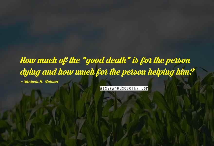 Sherwin B. Nuland Quotes: How much of the "good death" is for the person dying and how much for the person helping him?