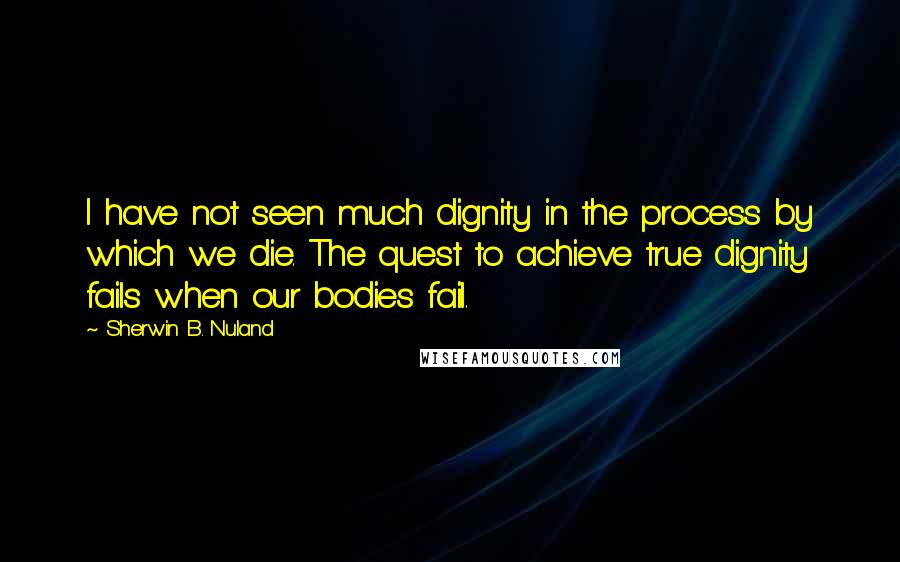 Sherwin B. Nuland Quotes: I have not seen much dignity in the process by which we die. The quest to achieve true dignity fails when our bodies fail.