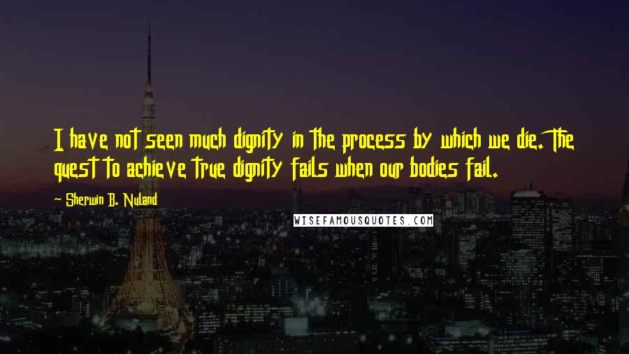 Sherwin B. Nuland Quotes: I have not seen much dignity in the process by which we die. The quest to achieve true dignity fails when our bodies fail.