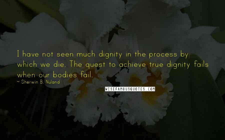 Sherwin B. Nuland Quotes: I have not seen much dignity in the process by which we die. The quest to achieve true dignity fails when our bodies fail.
