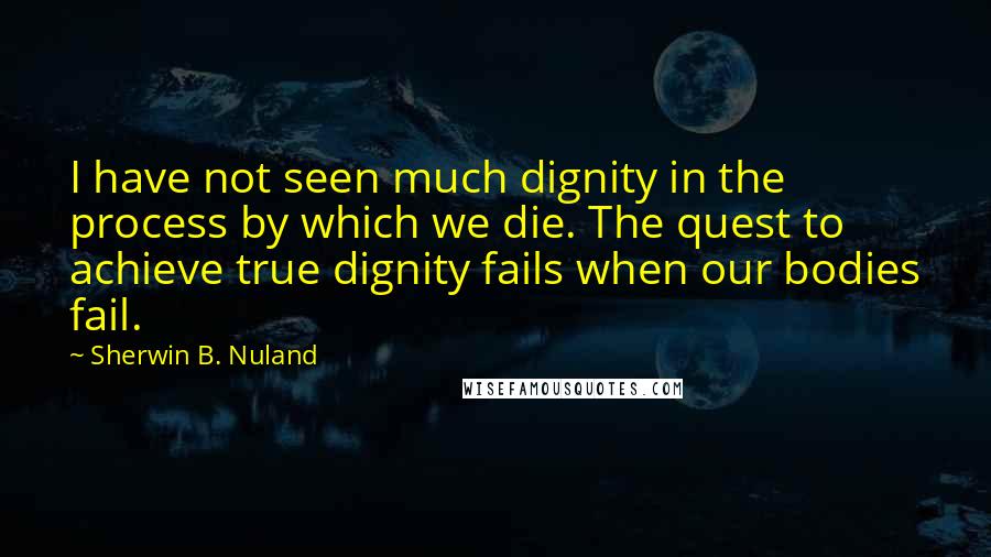 Sherwin B. Nuland Quotes: I have not seen much dignity in the process by which we die. The quest to achieve true dignity fails when our bodies fail.