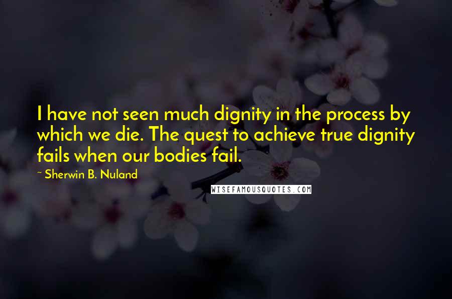 Sherwin B. Nuland Quotes: I have not seen much dignity in the process by which we die. The quest to achieve true dignity fails when our bodies fail.