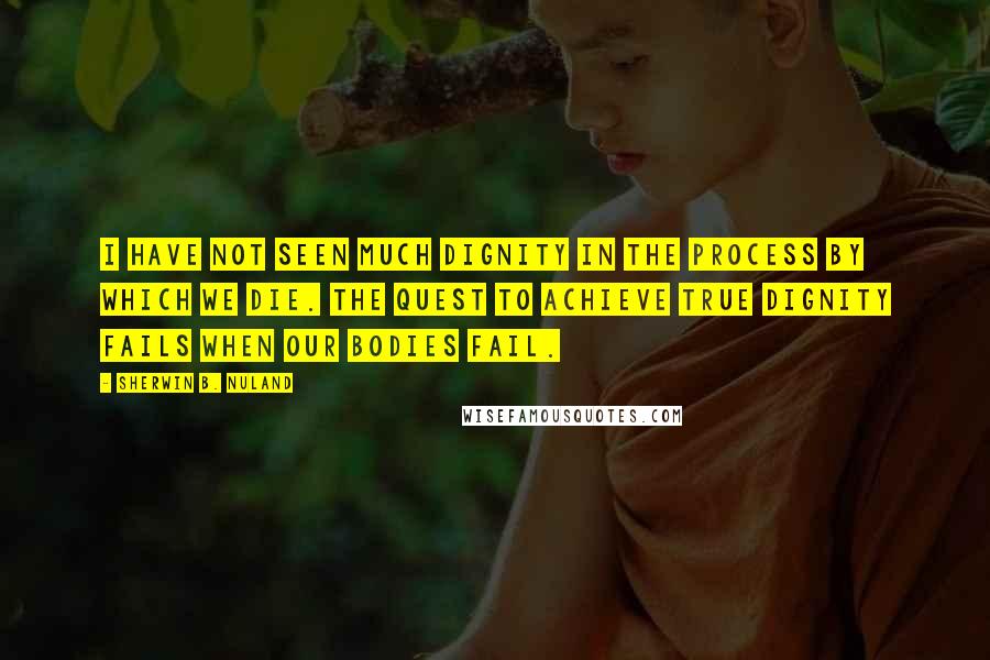 Sherwin B. Nuland Quotes: I have not seen much dignity in the process by which we die. The quest to achieve true dignity fails when our bodies fail.