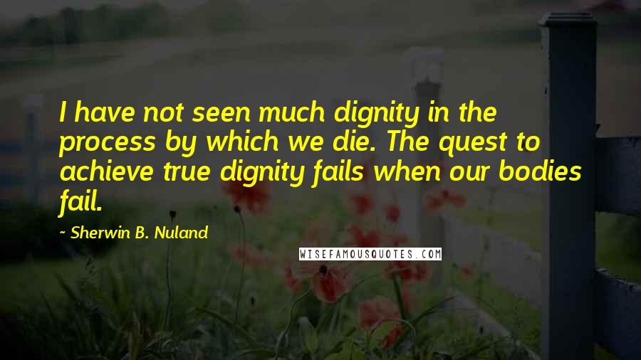 Sherwin B. Nuland Quotes: I have not seen much dignity in the process by which we die. The quest to achieve true dignity fails when our bodies fail.