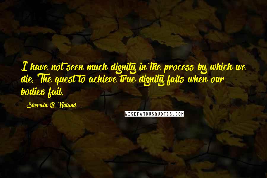 Sherwin B. Nuland Quotes: I have not seen much dignity in the process by which we die. The quest to achieve true dignity fails when our bodies fail.