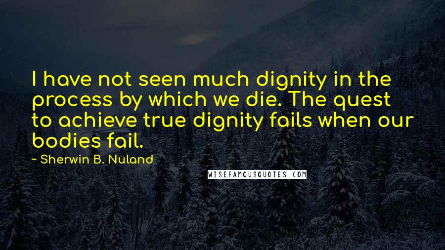 Sherwin B. Nuland Quotes: I have not seen much dignity in the process by which we die. The quest to achieve true dignity fails when our bodies fail.