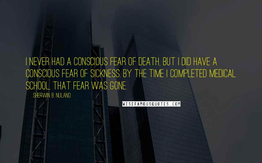 Sherwin B. Nuland Quotes: I never had a conscious fear of death, but I did have a conscious fear of sickness. By the time I completed medical school, that fear was gone.