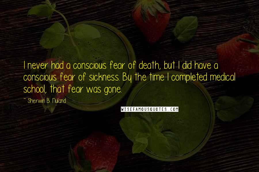 Sherwin B. Nuland Quotes: I never had a conscious fear of death, but I did have a conscious fear of sickness. By the time I completed medical school, that fear was gone.