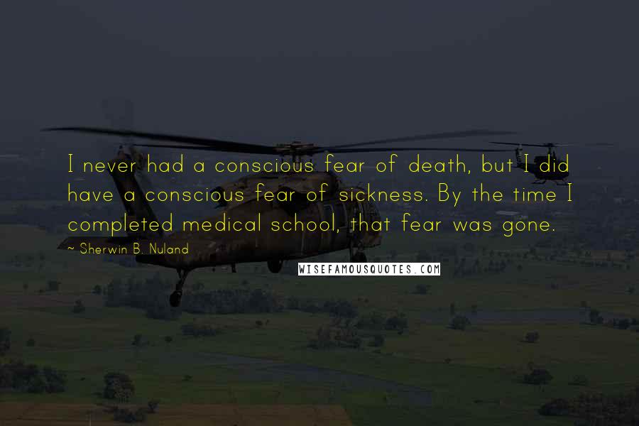 Sherwin B. Nuland Quotes: I never had a conscious fear of death, but I did have a conscious fear of sickness. By the time I completed medical school, that fear was gone.