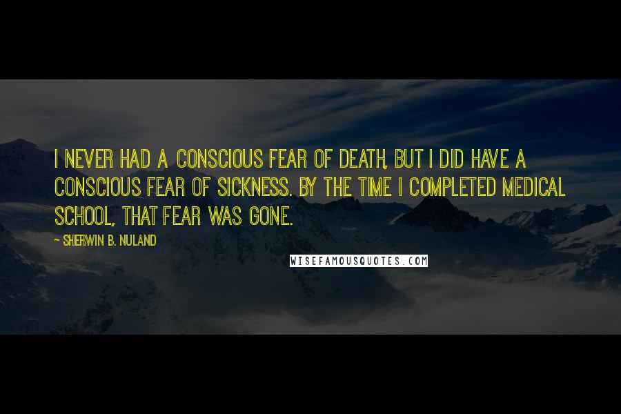 Sherwin B. Nuland Quotes: I never had a conscious fear of death, but I did have a conscious fear of sickness. By the time I completed medical school, that fear was gone.