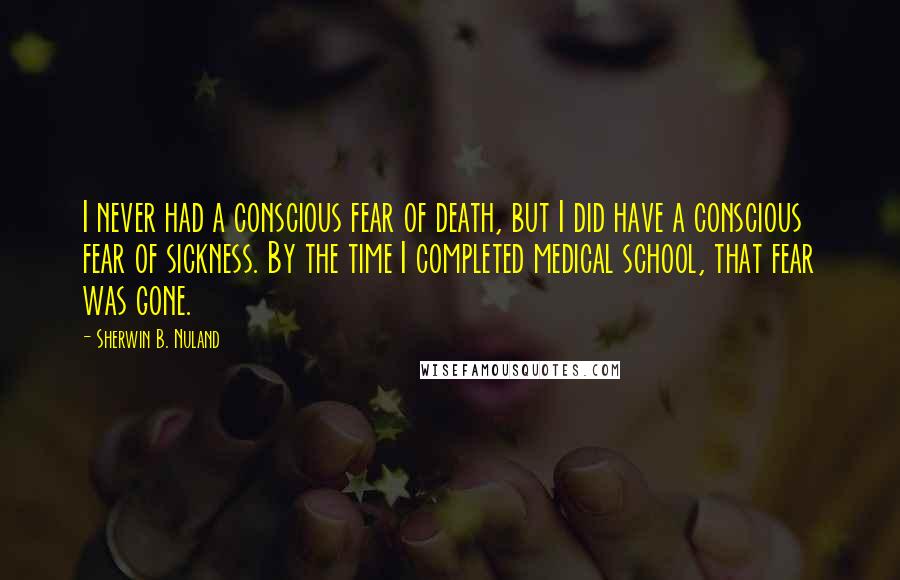 Sherwin B. Nuland Quotes: I never had a conscious fear of death, but I did have a conscious fear of sickness. By the time I completed medical school, that fear was gone.