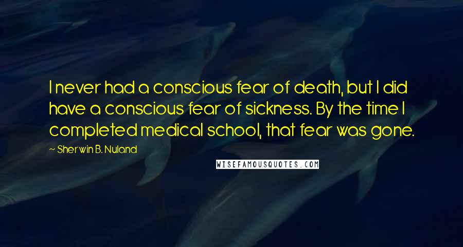 Sherwin B. Nuland Quotes: I never had a conscious fear of death, but I did have a conscious fear of sickness. By the time I completed medical school, that fear was gone.