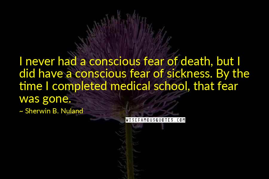 Sherwin B. Nuland Quotes: I never had a conscious fear of death, but I did have a conscious fear of sickness. By the time I completed medical school, that fear was gone.