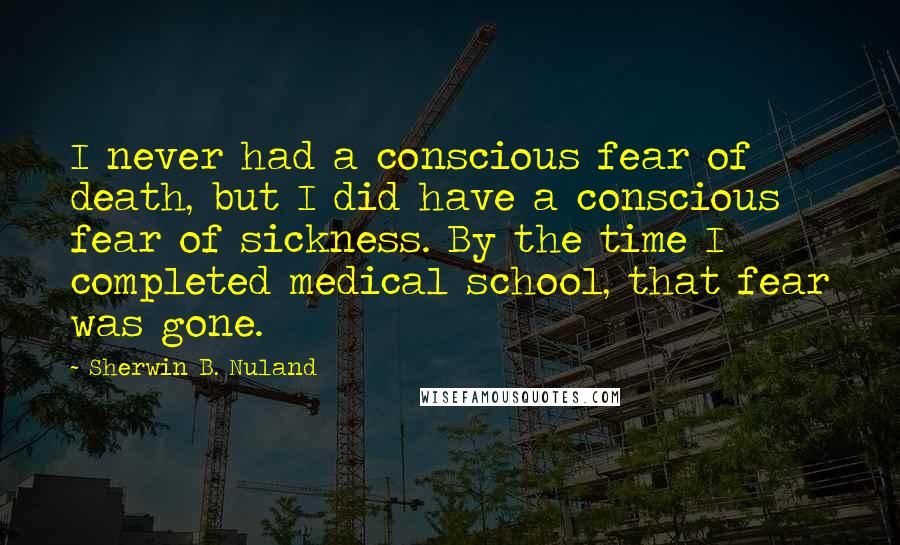 Sherwin B. Nuland Quotes: I never had a conscious fear of death, but I did have a conscious fear of sickness. By the time I completed medical school, that fear was gone.