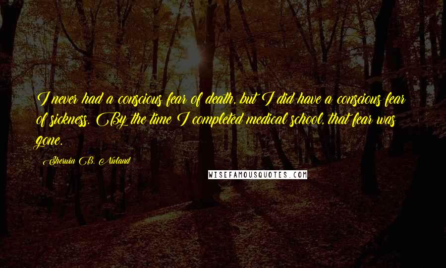 Sherwin B. Nuland Quotes: I never had a conscious fear of death, but I did have a conscious fear of sickness. By the time I completed medical school, that fear was gone.