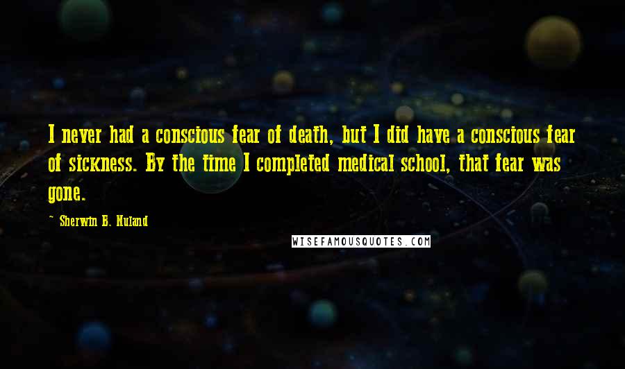 Sherwin B. Nuland Quotes: I never had a conscious fear of death, but I did have a conscious fear of sickness. By the time I completed medical school, that fear was gone.