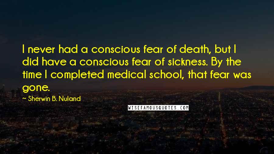 Sherwin B. Nuland Quotes: I never had a conscious fear of death, but I did have a conscious fear of sickness. By the time I completed medical school, that fear was gone.