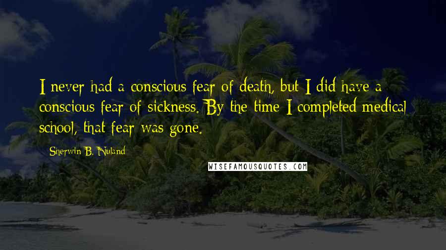 Sherwin B. Nuland Quotes: I never had a conscious fear of death, but I did have a conscious fear of sickness. By the time I completed medical school, that fear was gone.