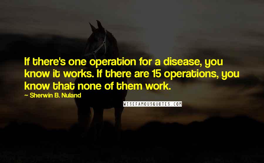 Sherwin B. Nuland Quotes: If there's one operation for a disease, you know it works. If there are 15 operations, you know that none of them work.