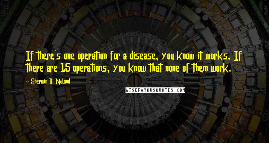 Sherwin B. Nuland Quotes: If there's one operation for a disease, you know it works. If there are 15 operations, you know that none of them work.