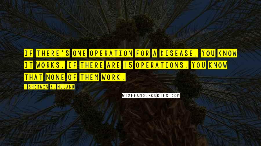 Sherwin B. Nuland Quotes: If there's one operation for a disease, you know it works. If there are 15 operations, you know that none of them work.