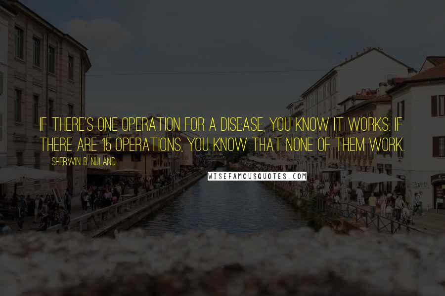 Sherwin B. Nuland Quotes: If there's one operation for a disease, you know it works. If there are 15 operations, you know that none of them work.