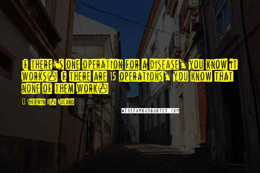 Sherwin B. Nuland Quotes: If there's one operation for a disease, you know it works. If there are 15 operations, you know that none of them work.