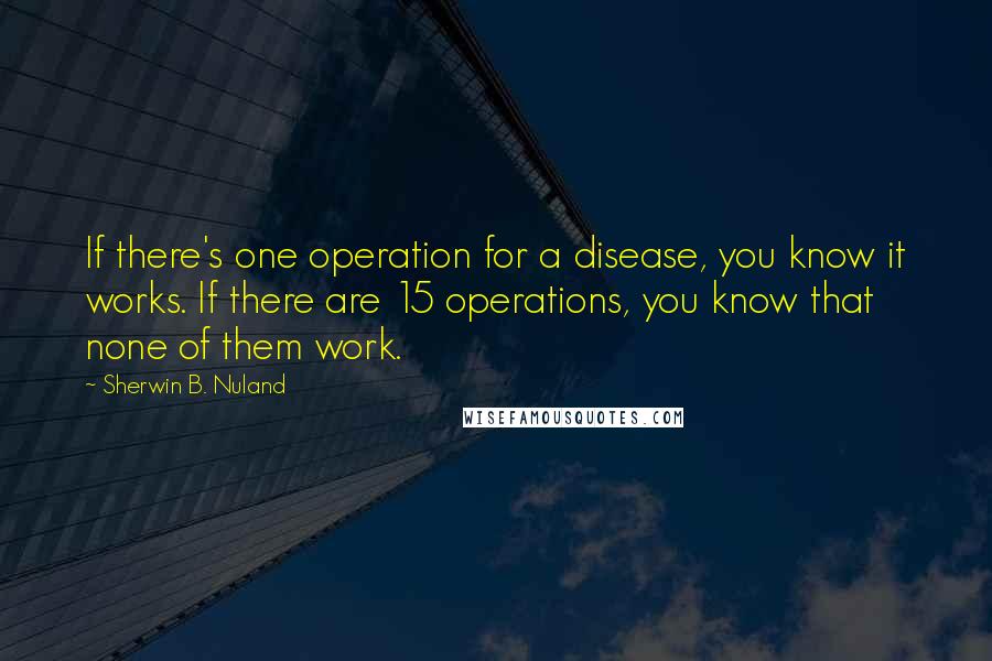 Sherwin B. Nuland Quotes: If there's one operation for a disease, you know it works. If there are 15 operations, you know that none of them work.