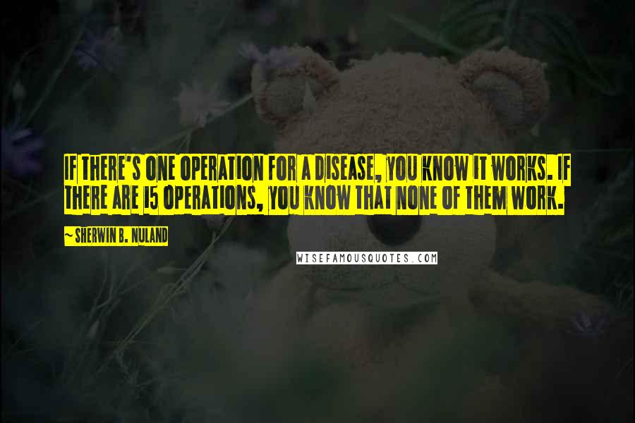 Sherwin B. Nuland Quotes: If there's one operation for a disease, you know it works. If there are 15 operations, you know that none of them work.